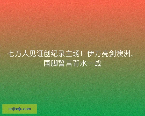 七万人见证创纪录主场！伊万亮剑澳洲，国脚誓言背水一战