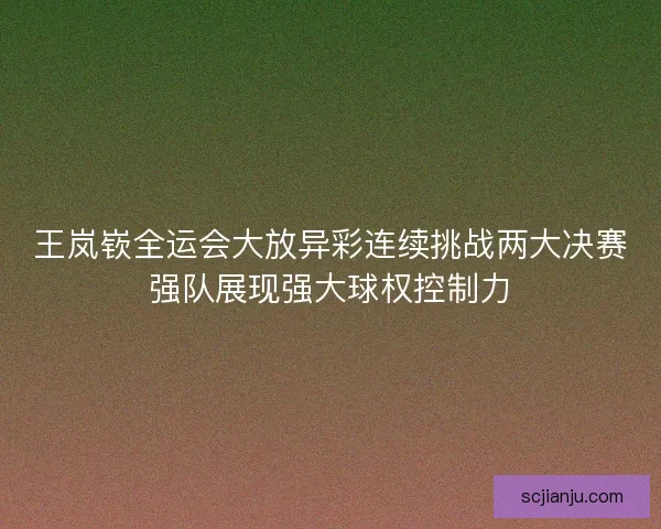 王岚嵚全运会大放异彩连续挑战两大决赛强队展现强大球权控制力