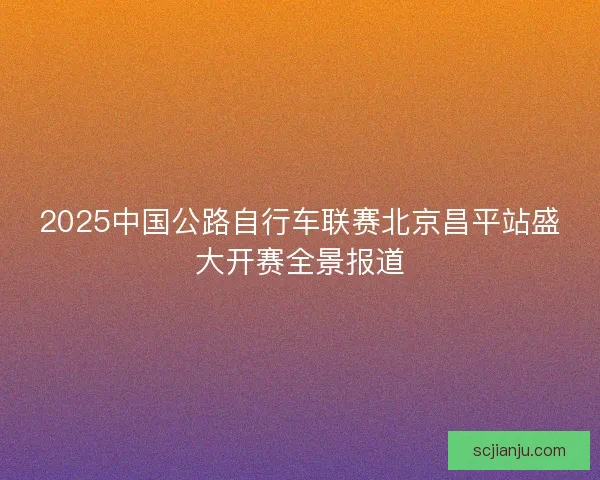 2025中国公路自行车联赛北京昌平站盛大开赛全景报道