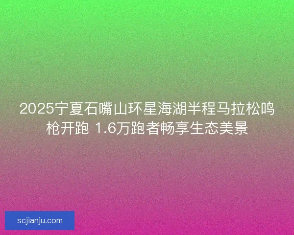 2025宁夏石嘴山环星海湖半程马拉松鸣枪开跑 1.6万跑者畅享生态美景