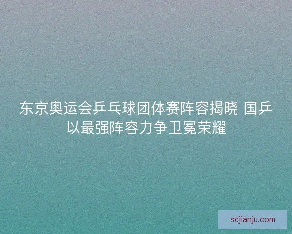 东京奥运会乒乓球团体赛阵容揭晓 国乒以最强阵容力争卫冕荣耀