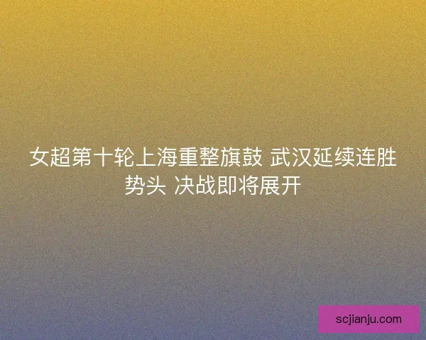 女超第十轮上海重整旗鼓 武汉延续连胜势头 决战即将展开 女超第十轮上海重整旗鼓 武汉延续连胜势头 决战即将展开