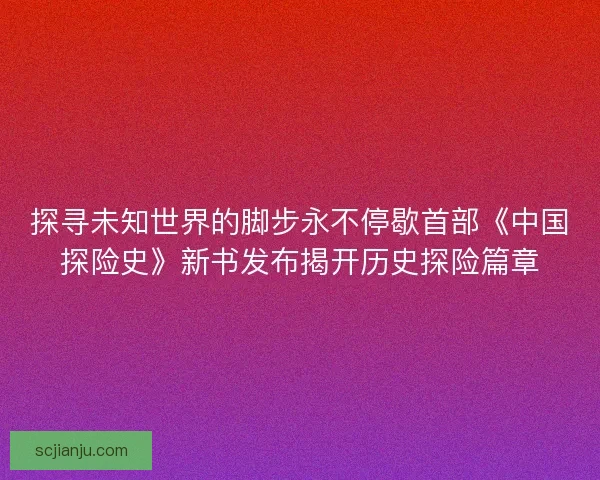 探寻未知世界的脚步永不停歇首部《中国探险史》新书发布揭开历史探险篇章 探寻未知世界的脚步永不停歇首部《中国探险史》新书发布揭开历史探险篇章