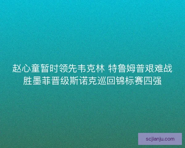 赵心童暂时领先韦克林 特鲁姆普艰难战胜墨菲晋级斯诺克巡回锦标赛四强 赵心童暂时领先韦克林 特鲁姆普艰难战胜墨菲晋级斯诺克巡回锦标赛四强
