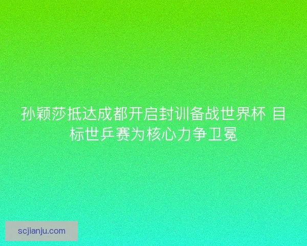 孙颖莎抵达成都开启封训备战世界杯 目标世乒赛为核心力争卫冕