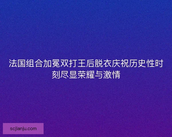 法国组合加冕双打王后脱衣庆祝历史性时刻尽显荣耀与激情