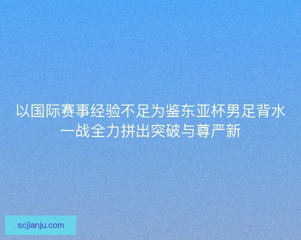 以国际赛事经验不足为鉴东亚杯男足背水一战全力拼出突破与尊严新 以国际赛事经验不足为鉴东亚杯男足背水一战全力拼出突破与尊严新