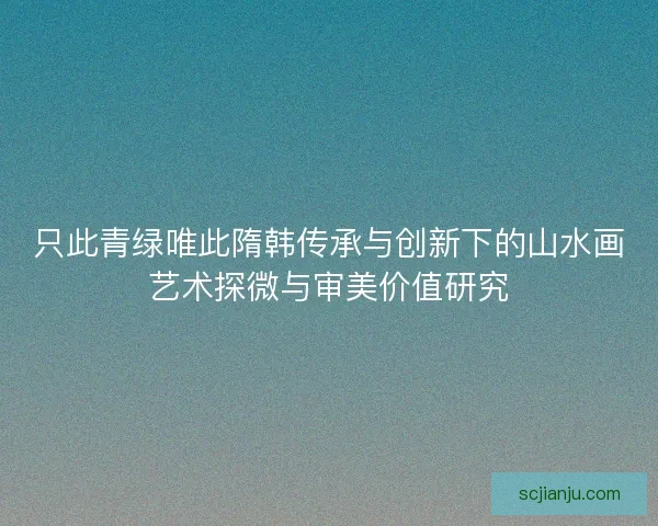只此青绿唯此隋韩传承与创新下的山水画艺术探微与审美价值研究