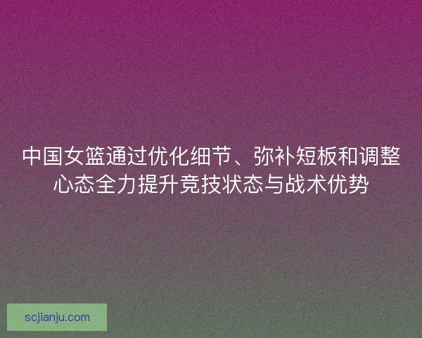中国女篮通过优化细节、弥补短板和调整心态全力提升竞技状态与战术优势